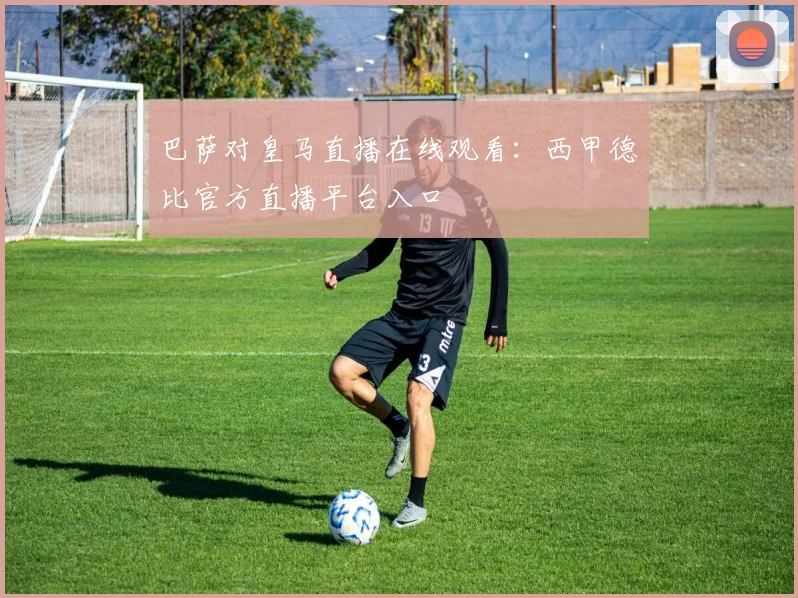 巴萨对皇马直播在线观看：西甲德比官方直播平台入口