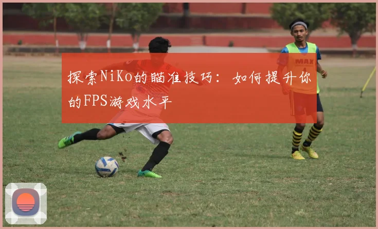 探索NiKo的瞄准技巧：如何提升你的FPS游戏水平