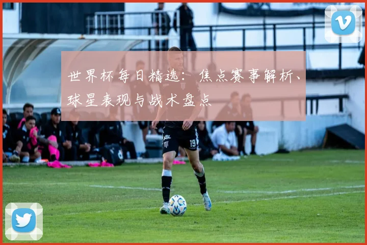 世界杯每日精选：焦点赛事解析、球星表现与战术盘点
