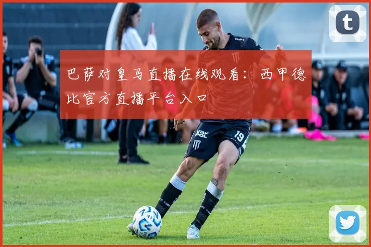 巴萨对皇马直播在线观看：西甲德比官方直播平台入口
