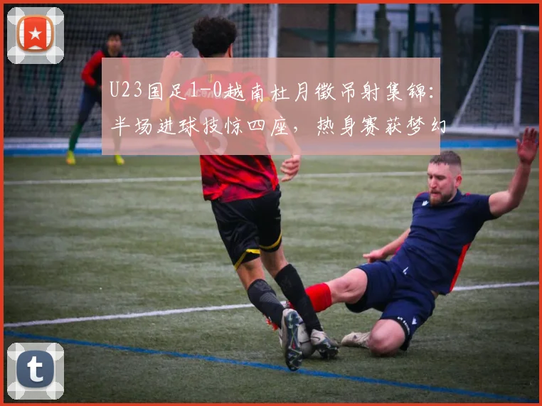U23国足1-0越南杜月徵吊射集锦：半场进球技惊四座，热身赛获梦幻开局技术分析回顾