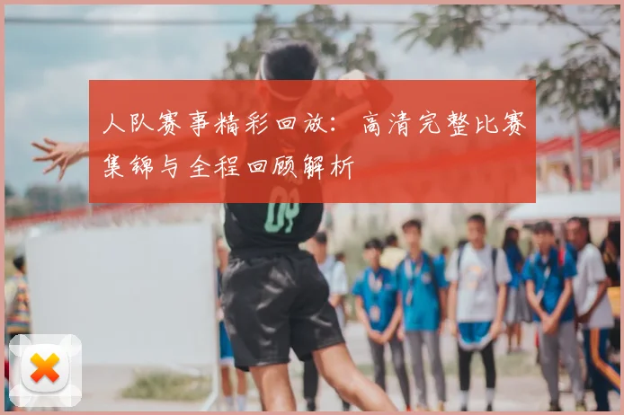 人队赛事精彩回放:高清完整比赛集锦与全程回顾解析