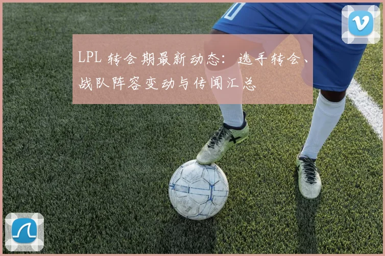 LPL 转会期最新动态：选手转会、战队阵容变动与传闻汇总