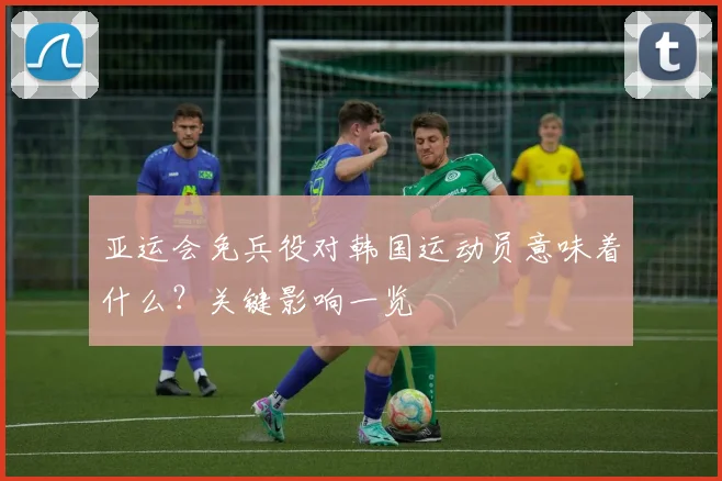 亚运会免兵役对韩国运动员意味着什么？关键影响一览