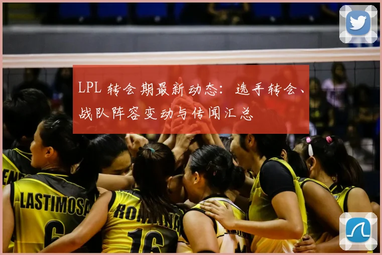 LPL 转会期最新动态：选手转会、战队阵容变动与传闻汇总