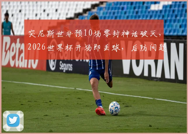 突尼斯世非预10场零封神话破灭，2026世界杯开场即丢球，后防问题暴露无遗