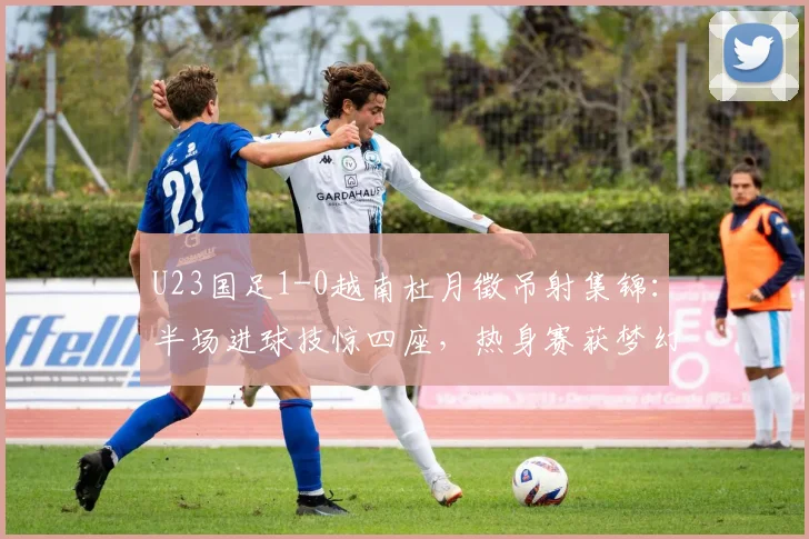 U23国足1-0越南杜月徵吊射集锦：半场进球技惊四座，热身赛获梦幻开局技术分析回顾