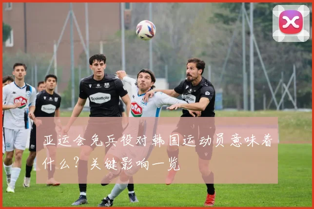 亚运会免兵役对韩国运动员意味着什么？关键影响一览