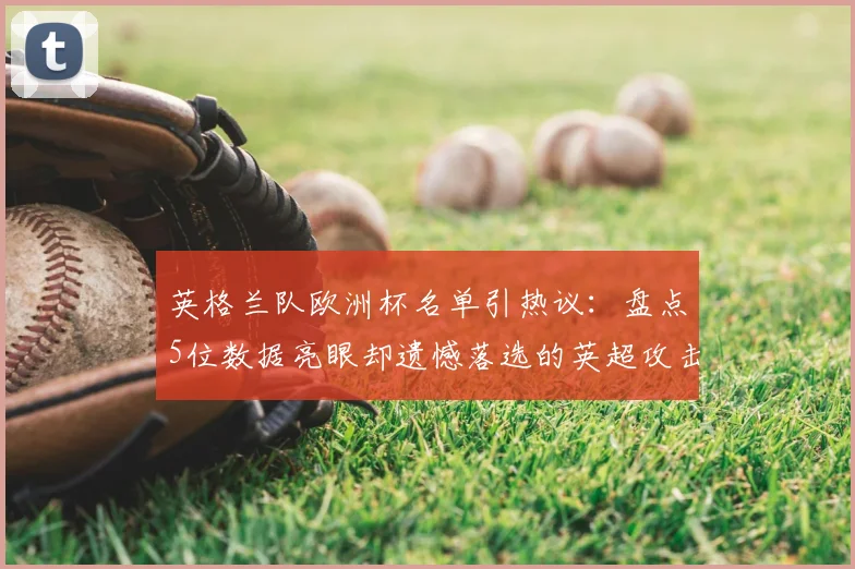 英格兰队欧洲杯名单引热议：盘点5位数据亮眼却遗憾落选的英超攻击手