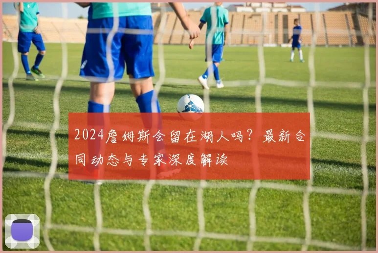 2024詹姆斯会留在湖人吗？最新合同动态与专家深度解读